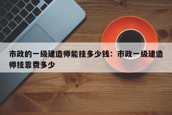 市政的一级建造师能挂多少钱：市政一级建造师挂靠费多少