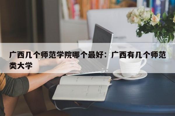 广西几个师范学院哪个最好：广西有几个师范类大学