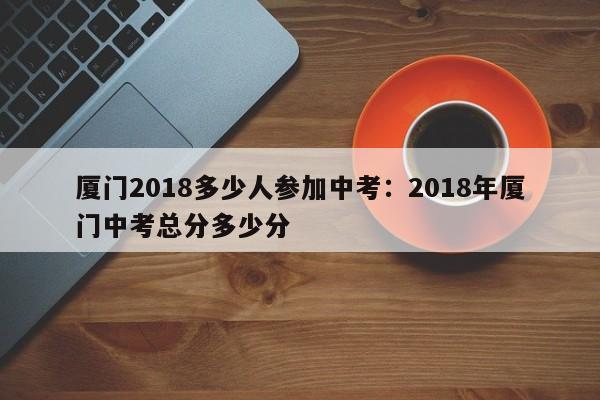 厦门2018多少人参加中考：2018年厦门中考总分多少分