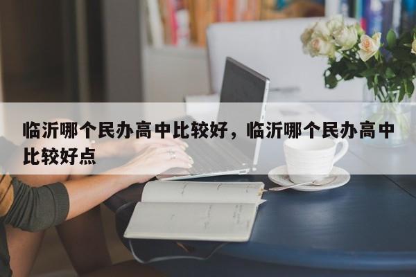 临沂哪个民办高中比较好，临沂哪个民办高中比较好点