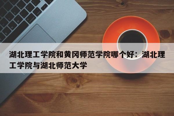 湖北理工学院和黄冈师范学院哪个好：湖北理工学院与湖北师范大学