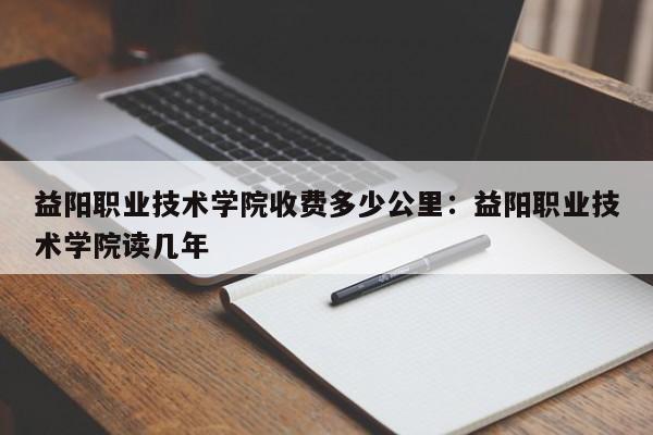 益阳职业技术学院收费多少公里：益阳职业技术学院读几年