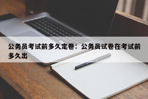 公务员考试前多久定卷：公务员试卷在考试前多久出