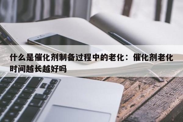 什么是催化剂制备过程中的老化：催化剂老化时间越长越好吗