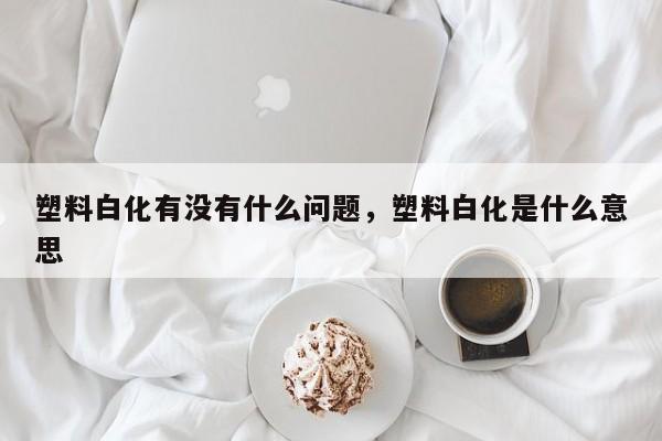 塑料白化有没有什么问题，塑料白化是什么意思