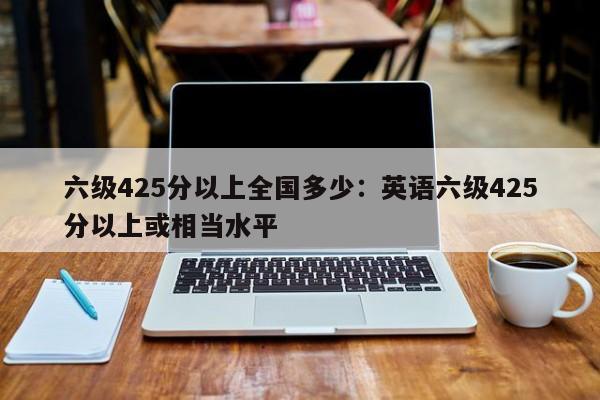 六级425分以上全国多少：英语六级425分以上或相当水平