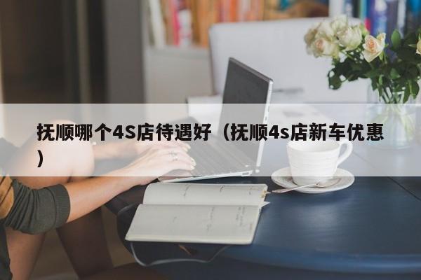 抚顺哪个4S店待遇好（抚顺4s店新车优惠）