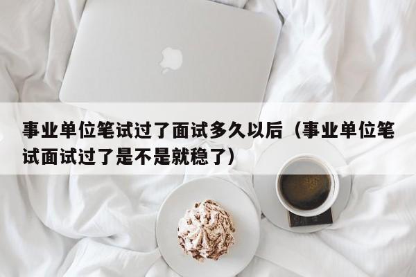 事业单位笔试过了面试多久以后（事业单位笔试面试过了是不是就稳了）