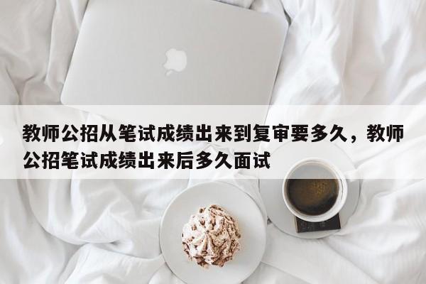 教师公招从笔试成绩出来到复审要多久，教师公招笔试成绩出来后多久面试