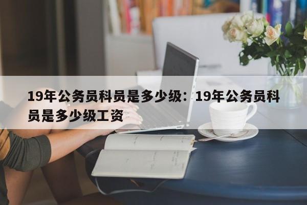 19年公务员科员是多少级：19年公务员科员是多少级工资