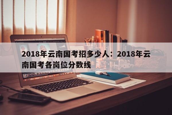 2018年云南国考招多少人：2018年云南国考各岗位分数线