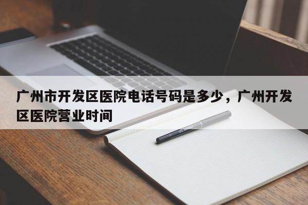 广州市开发区医院电话号码是多少，广州开发区医院营业时间