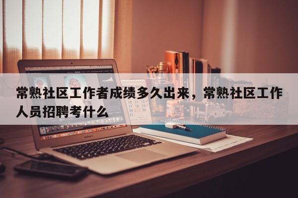 常熟社区工作者成绩多久出来，常熟社区工作人员招聘考什么