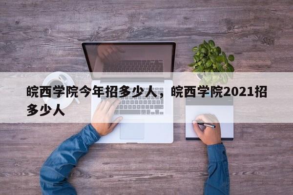 皖西学院今年招多少人，皖西学院2021招多少人