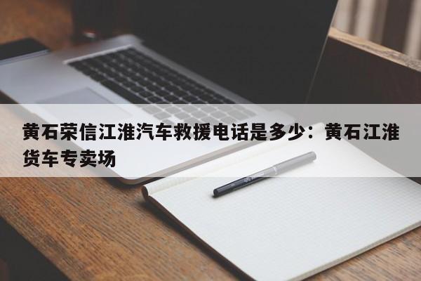 黄石荣信江淮汽车救援电话是多少：黄石江淮货车专卖场