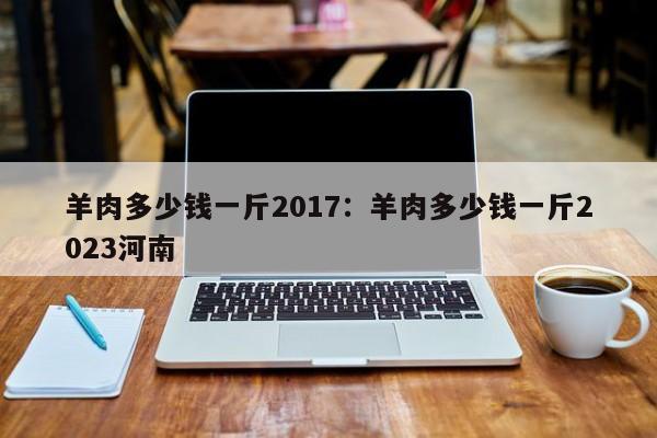 羊肉多少钱一斤2017：羊肉多少钱一斤2023河南