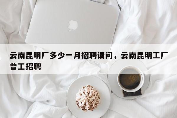 云南昆明厂多少一月招聘请问，云南昆明工厂普工招聘