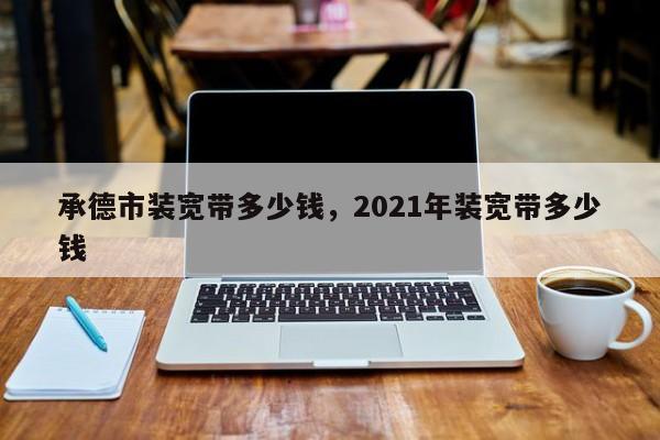 承德市装宽带多少钱，2021年装宽带多少钱