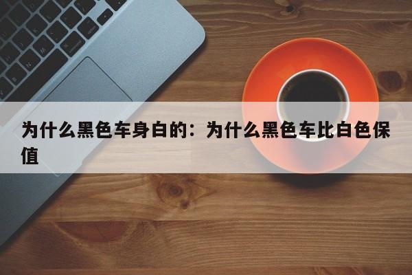 为什么黑色车身白的：为什么黑色车比白色保值