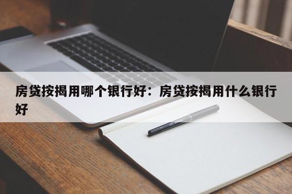 房贷按揭用哪个银行好：房贷按揭用什么银行好