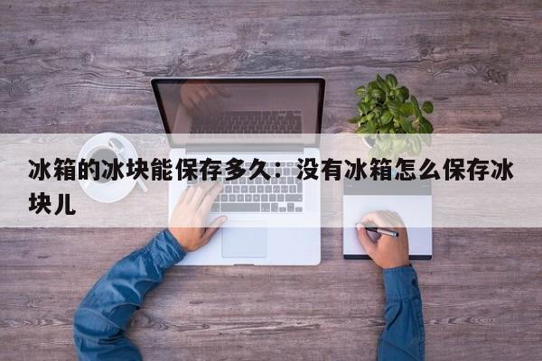 冰箱的冰块能保存多久：没有冰箱怎么保存冰块儿