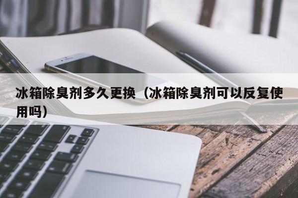 冰箱除臭剂多久更换（冰箱除臭剂可以反复使用吗）