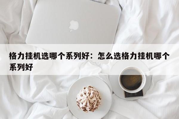 格力挂机选哪个系列好：怎么选格力挂机哪个系列好