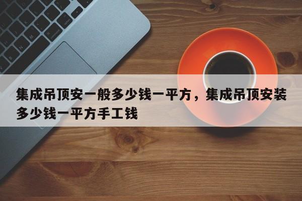 集成吊顶安一般多少钱一平方，集成吊顶安装多少钱一平方手工钱