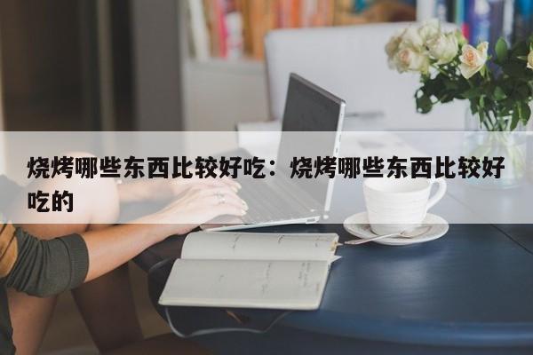 烧烤哪些东西比较好吃：烧烤哪些东西比较好吃的