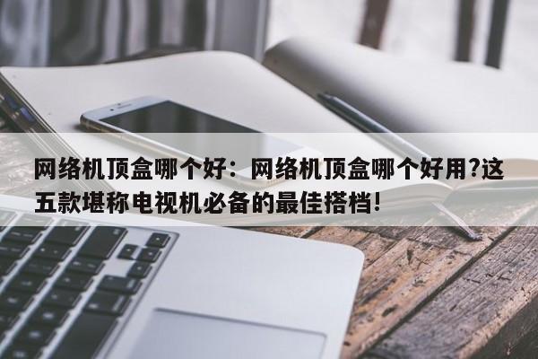 网络机顶盒哪个好：网络机顶盒哪个好用?这五款堪称电视机必备的最佳搭档!