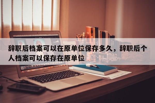 辞职后档案可以在原单位保存多久，辞职后个人档案可以保存在原单位